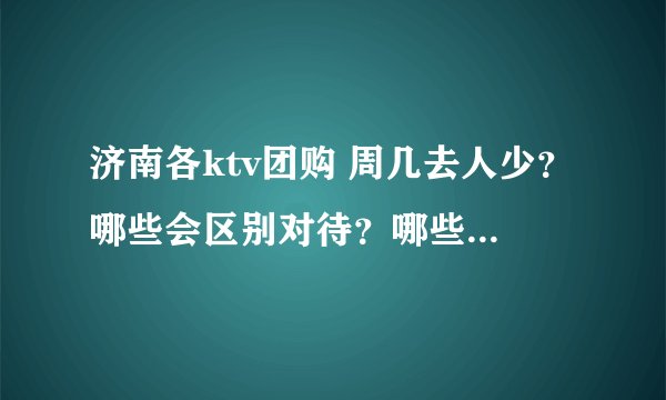 济南各ktv团购 周几去人少？哪些会区别对待？哪些值得团？