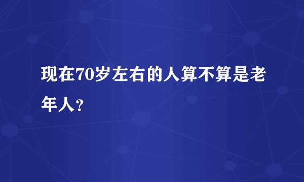 现在70岁左右的人算不算是老年人?