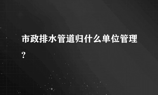 市政排水管道归什么单位管理？