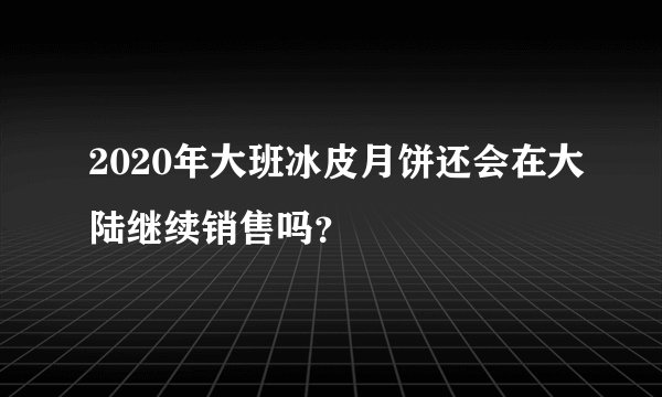 2020年大班冰皮月饼还会在大陆继续销售吗？