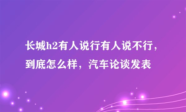 长城h2有人说行有人说不行，到底怎么样，汽车论谈发表