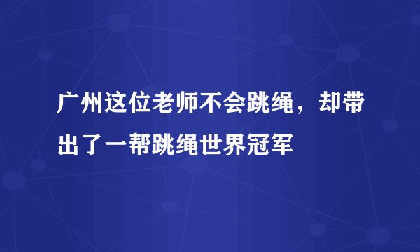广州这位老师不会跳绳，却带出了一帮跳绳世界冠军