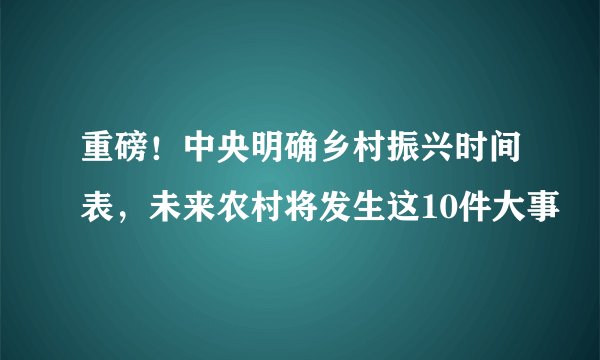 重磅！中央明确乡村振兴时间表，未来农村将发生这10件大事