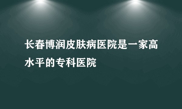 长春博润皮肤病医院是一家高水平的专科医院
