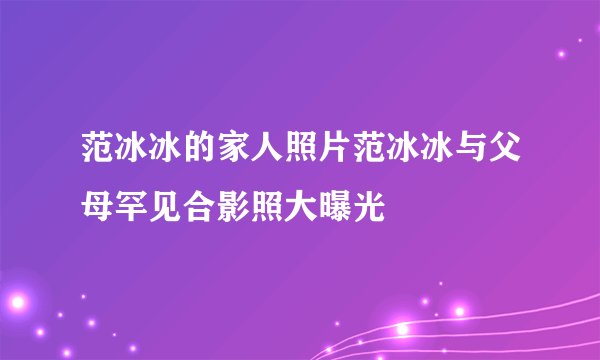 范冰冰的家人照片范冰冰与父母罕见合影照大曝光