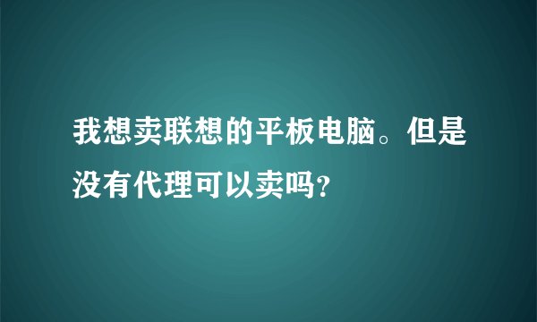 我想卖联想的平板电脑。但是没有代理可以卖吗？