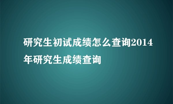 研究生初试成绩怎么查询2014年研究生成绩查询
