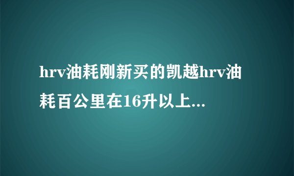 hrv油耗刚新买的凯越hrv油耗百公里在16升以上，正常吗？