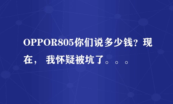 OPPOR805你们说多少钱？现在， 我怀疑被坑了。。。