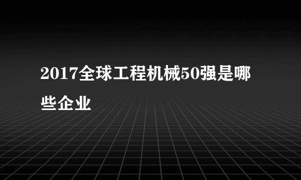 2017全球工程机械50强是哪些企业