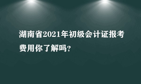 湖南省2021年初级会计证报考费用你了解吗？