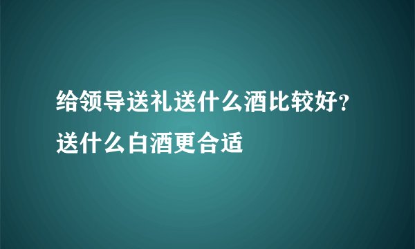 给领导送礼送什么酒比较好?送什么白酒更合适
