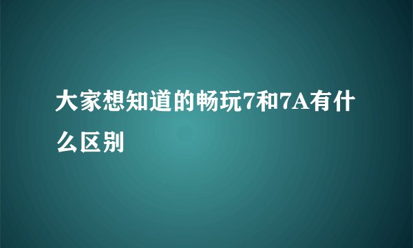 大家想知道的畅玩7和7A有什么区别