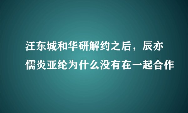 汪东城和华研解约之后，辰亦儒炎亚纶为什么没有在一起合作