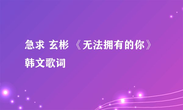 急求 玄彬 《无法拥有的你》韩文歌词