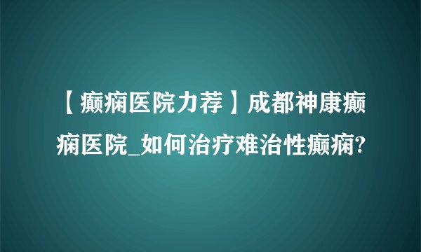【癫痫医院力荐】成都神康癫痫医院_如何治疗难治性癫痫?