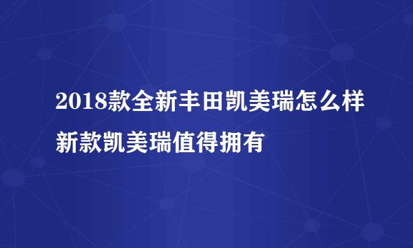 2018款全新丰田凯美瑞怎么样新款凯美瑞值得拥有