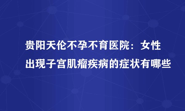 贵阳天伦不孕不育医院：女性出现子宫肌瘤疾病的症状有哪些