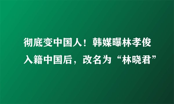彻底变中国人!韩媒曝林孝俊入籍中国后,改名为“林晓君”
