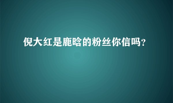 倪大红是鹿晗的粉丝你信吗？