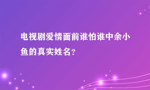 电视剧爱情面前谁怕谁中余小鱼的真实姓名？