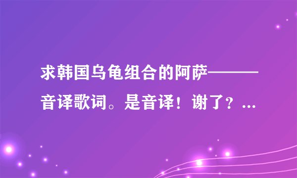求韩国乌龟组合的阿萨———音译歌词。是音译!谢了? - 芝士回答