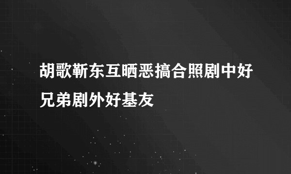 胡歌靳东互晒恶搞合照剧中好兄弟剧外好基友