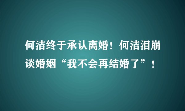 何洁终于承认离婚！何洁泪崩谈婚姻“我不会再结婚了”！