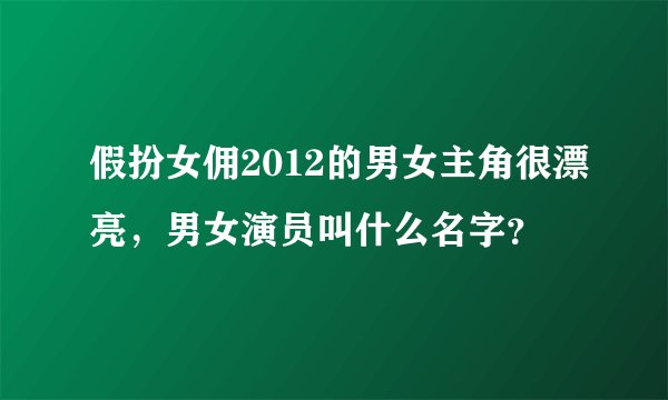 假扮女佣2012的男女主角很漂亮,男女演员叫什么名字?