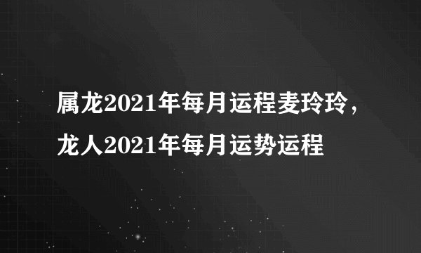 属龙2021年每月运程麦玲玲，龙人2021年每月运势运程