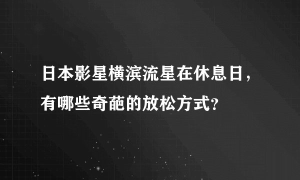 日本影星横滨流星在休息日，有哪些奇葩的放松方式？
