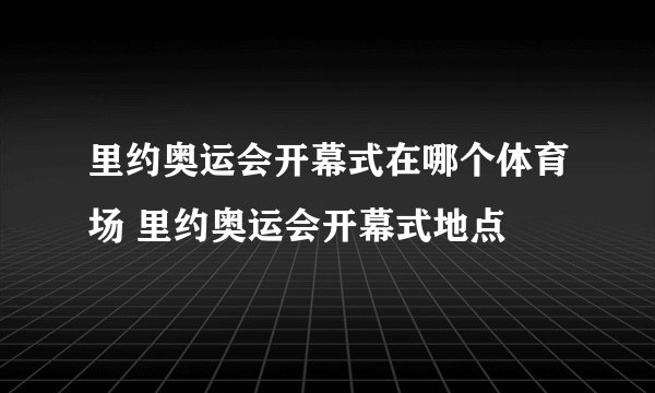 里约奥运会开幕式在哪个体育场 里约奥运会开幕式地点