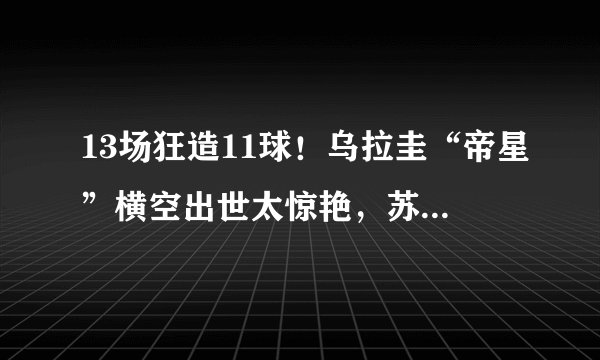 13场狂造11球！乌拉圭“帝星”横空出世太惊艳，苏牙有接班人了
