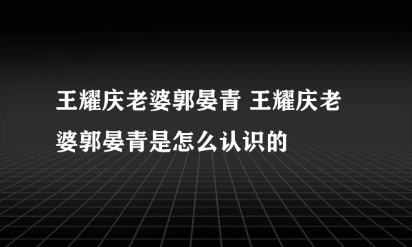 王耀庆老婆郭晏青 王耀庆老婆郭晏青是怎么认识的