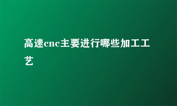 高速cnc主要进行哪些加工工艺