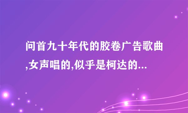 问首九十年代的胶卷广告歌曲,女声唱的,似乎是柯达的,但不是那首经典的