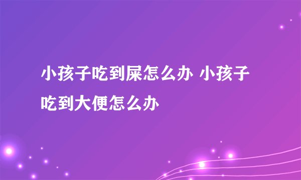 小孩子吃到屎怎么办 小孩子吃到大便怎么办