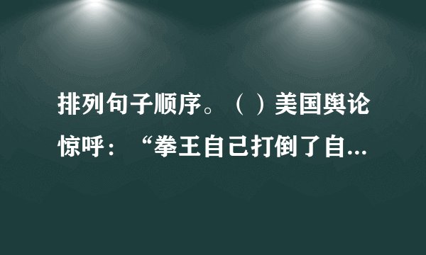 排列句子顺序。()美国舆论惊呼:“拳王自己打倒了自己。”()美国拳王泰森称霸拳坛,击垮了一个又一个挑战对手。()可见,视自己为对手,战胜和超越自己,是人生的十八盘,是最艰难的选择。()不想,胜利和鲜花带给他的骄狂、麻木和纵欲,终而因罪下狱。()一旦把千山万壑踩在脚下,真正的对手便是自己了。()人生如登山,只要高峰还在前头,人的脚步就不会停下。