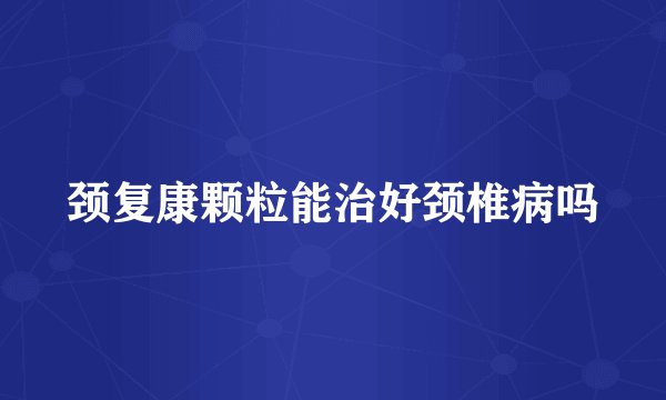 颈复康颗粒能治好颈椎病吗