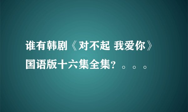 谁有韩剧《对不起 我爱你》国语版十六集全集？。。。