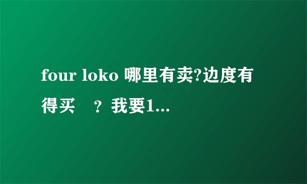 four loko 哪里有卖?边度有得买啫？我要10罐。。