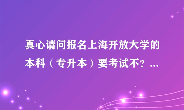 真心请问报名上海开放大学的本科（专升本）要考试不？谢谢各位了？