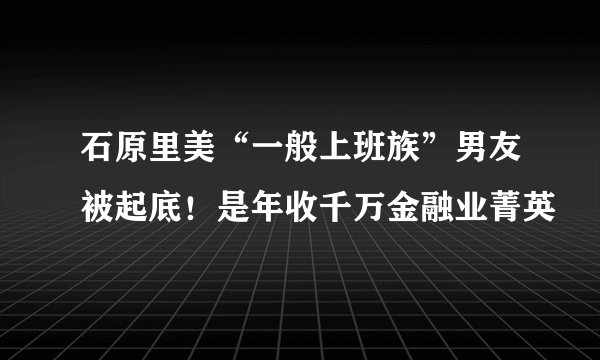 石原里美“一般上班族”男友被起底!是年收千万金融业菁英