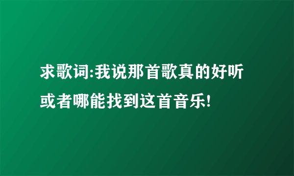 求歌词:我说那首歌真的好听 或者哪能找到这首音乐!