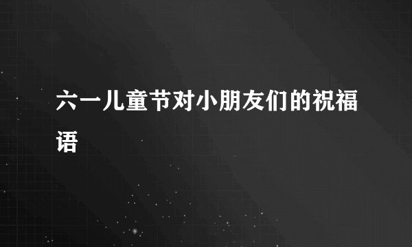 六一儿童节对小朋友们的祝福语