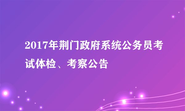 2017年荆门政府系统公务员考试体检、考察公告