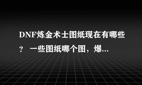 DNF炼金术士图纸现在有哪些？ 一些图纸哪个图，爆，说明白？