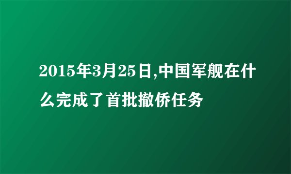 2015年3月25日,中国军舰在什么完成了首批撤侨任务