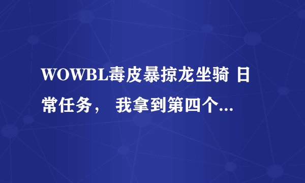 WOWBL毒皮暴掠龙坐骑 日常任务， 我拿到第四个牙齿之后 就找不到今天的任务怎么做了，各位高手帮帮我吧