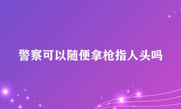 警察可以随便拿枪指人头吗